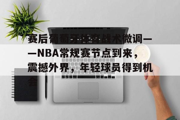 真人娱乐-关于赛后葡萄牙体育战术微调——NBA常规赛节点到来，震撼外界，年轻球员得到机会的信息