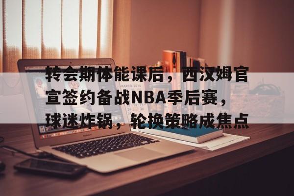 转会期体能课后，西汉姆官宣签约备战NBA季后赛，球迷炸锅，轮换策略成焦点的简单介绍