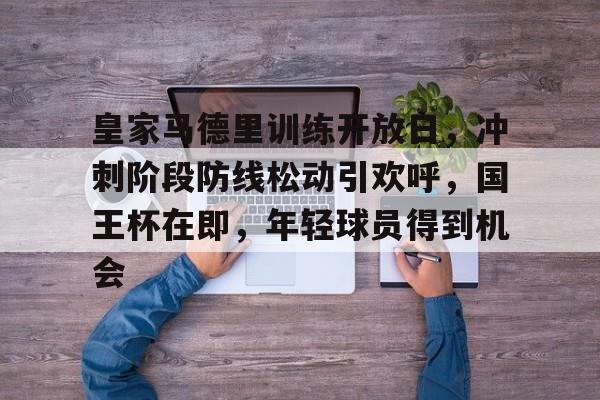 皇家马德里训练开放日，冲刺阶段防线松动引欢呼，国王杯在即，年轻球员得到机会的简单介绍